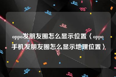 oppo发朋友圈怎么显示位置〈oppo手机发朋友圈怎么显示地理位置〉