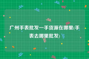 广州手表批发一手货源在哪里(手表去哪里批发)