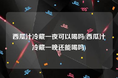 西瓜汁冷藏一夜可以喝吗(西瓜汁冷藏一晚还能喝吗)