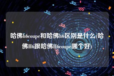 哈佛h6coupe和哈佛h6区别是什么(哈佛H6跟哈佛H6coupe哪个好)