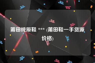 莆田纯原鞋 *** (莆田鞋一手货源价格)