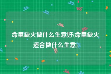 命里缺火做什么生意好(命里缺火适合做什么生意)