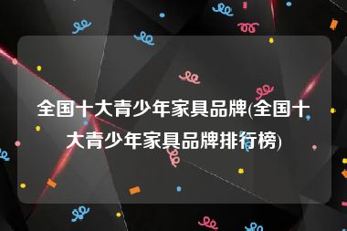 全国十大青少年家具品牌(全国十大青少年家具品牌排行榜)