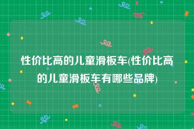 性价比高的儿童滑板车(性价比高的儿童滑板车有哪些品牌)