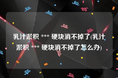 乳汁淤积 *** 硬块消不掉了(乳汁淤积 *** 硬块消不掉了怎么办)