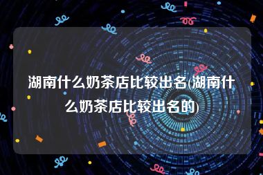 湖南什么奶茶店比较出名(湖南什么奶茶店比较出名的)