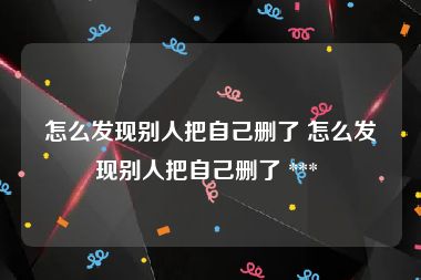 怎么发现别人把自己删了 怎么发现别人把自己删了 *** 