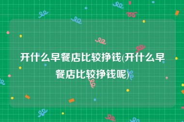 开什么早餐店比较挣钱(开什么早餐店比较挣钱呢)