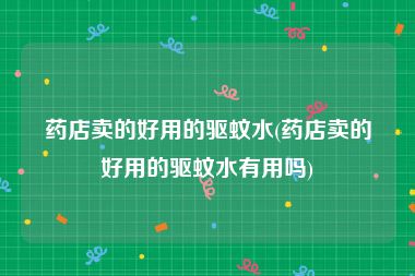 药店卖的好用的驱蚊水(药店卖的好用的驱蚊水有用吗)