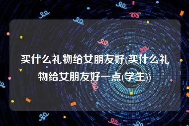 买什么礼物给女朋友好(买什么礼物给女朋友好一点(学生))