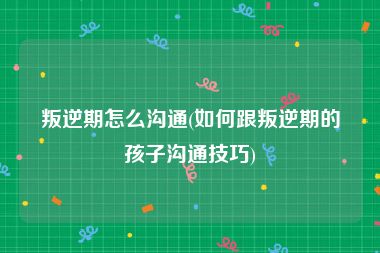 叛逆期怎么沟通(如何跟叛逆期的孩子沟通技巧)