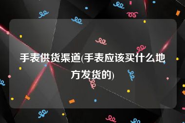 手表供货渠道(手表应该买什么地方发货的)