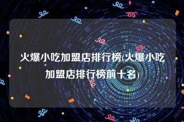 火爆小吃加盟店排行榜(火爆小吃加盟店排行榜前十名)