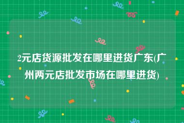 2元店货源批发在哪里进货广东(广州两元店批发市场在哪里进货)