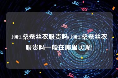 100%桑蚕丝衣服贵吗(100%桑蚕丝衣服贵吗一般在哪里买呢)