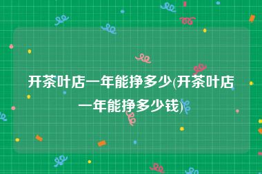 开茶叶店一年能挣多少(开茶叶店一年能挣多少钱)