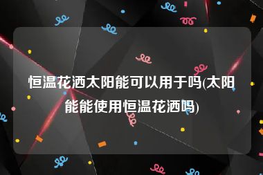 恒温花洒太阳能可以用于吗(太阳能能使用恒温花洒吗)
