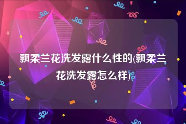 飘柔兰花洗发露什么性的(飘柔兰花洗发露怎么样)
