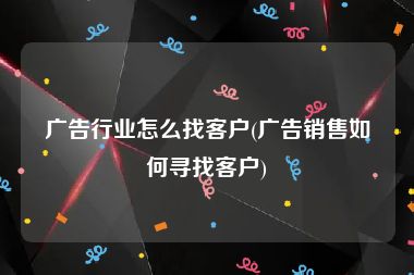广告行业怎么找客户(广告销售如何寻找客户)