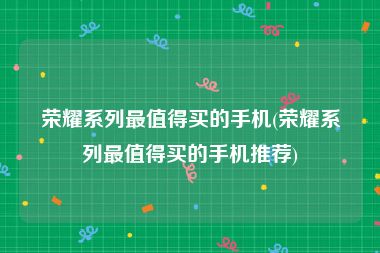 荣耀系列最值得买的手机(荣耀系列最值得买的手机推荐)