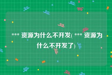  *** 资源为什么不开发( *** 资源为什么不开发了)