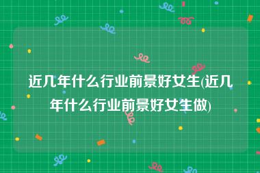 近几年什么行业前景好女生(近几年什么行业前景好女生做)