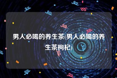 男人必喝的养生茶(男人必喝的养生茶枸杞)