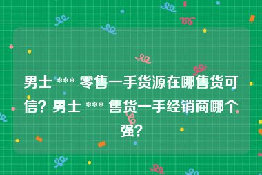 男士 *** 零售一手货源在哪售货可信？男士 *** 售货一手经销商哪个强？