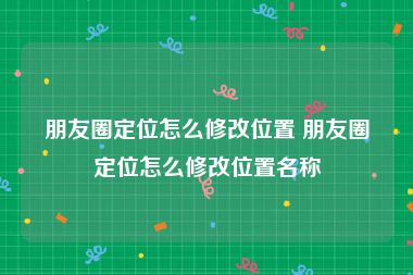 朋友圈定位怎么修改位置 朋友圈定位怎么修改位置名称