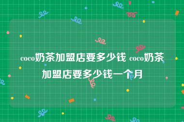 coco奶茶加盟店要多少钱 coco奶茶加盟店要多少钱一个月