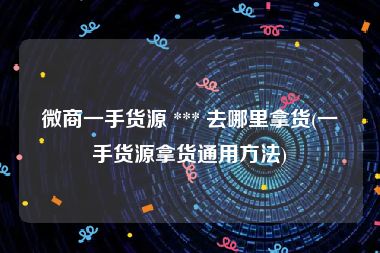 微商一手货源 *** 去哪里拿货(一手货源拿货通用方法)