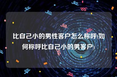 比自己小的男性客户怎么称呼(如何称呼比自己小的男客户)