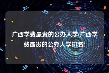 广西学费最贵的公办大学(广西学费最贵的公办大学排名)