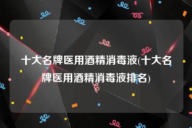 十大名牌医用酒精消毒液(十大名牌医用酒精消毒液排名)