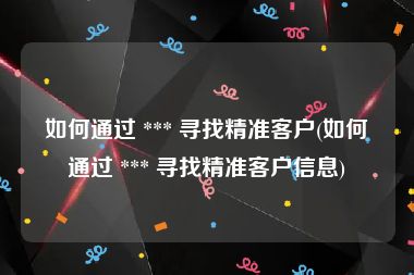如何通过 *** 寻找精准客户(如何通过 *** 寻找精准客户信息)