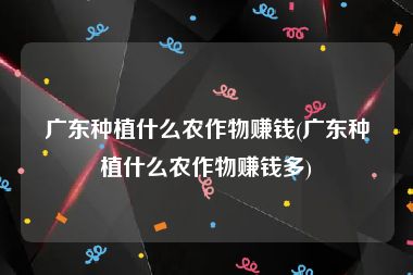 广东种植什么农作物赚钱(广东种植什么农作物赚钱多)
