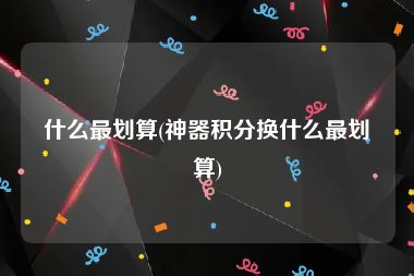 什么最划算(神器积分换什么最划算)