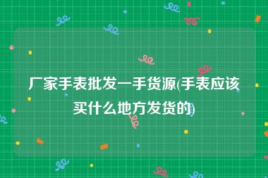 厂家手表批发一手货源(手表应该买什么地方发货的)