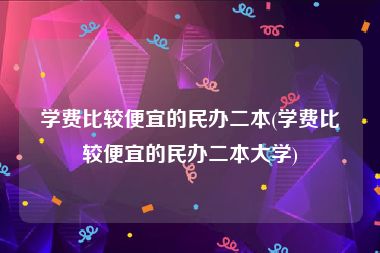 学费比较便宜的民办二本(学费比较便宜的民办二本大学)