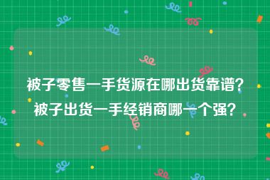 被子零售一手货源在哪出货靠谱？被子出货一手经销商哪一个强？