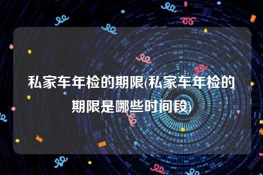 私家车年检的期限(私家车年检的期限是哪些时间段)