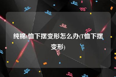 纯棉t恤下摆变形怎么办(T恤下摆变形)