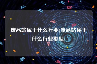 废品站属于什么行业(废品站属于什么行业类型)