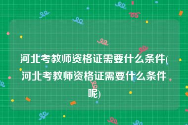 河北考教师资格证需要什么条件(河北考教师资格证需要什么条件呢)