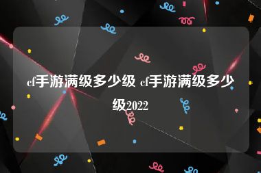 cf手游满级多少级 cf手游满级多少级2022
