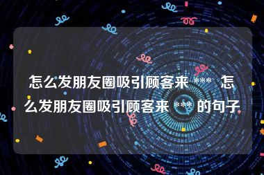 怎么发朋友圈吸引顾客来 ***  怎么发朋友圈吸引顾客来 *** 的句子