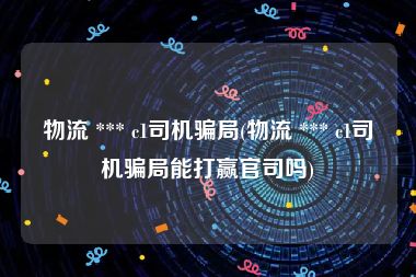 物流 *** c1司机骗局(物流 *** c1司机骗局能打赢官司吗)