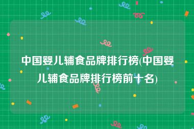中国婴儿辅食品牌排行榜(中国婴儿辅食品牌排行榜前十名)