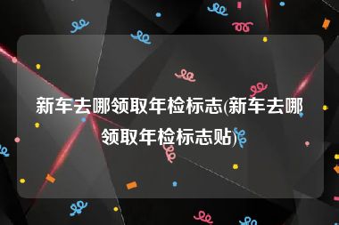 新车去哪领取年检标志(新车去哪领取年检标志贴)
