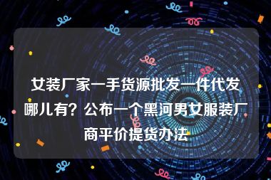 女装厂家一手货源批发一件代发哪儿有？公布一个黑河男女服装厂商平价提货办法